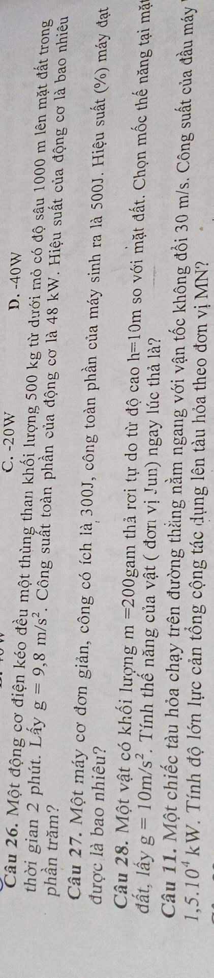 C. -20W D. -40W
Câu 26. Một động cơ điện kéo đều một thùng than khối lượng 500 kg từ dưới mỏ có độ sâu 1000 m lên mặt đất trong
thời gian 2 phút. Lấy g=9,8m/s^2. Công suất toàn phần của động cơ là 48 kW. Hiệu suất của động cơ là bao nhiêu
phần trăm?
Câu 27. Một máy cơ đơn giản, công có ích là 300J, công toàn phần của máy sinh ra là 500J. Hiệu suất (%) máy đạt
được là bao nhiêu?
Câu 28. Một vật có khối lượng m=200 _ O gam thả rơi tự do từ độ cao h=10m so với mặt đất. Chọn mốc thế năng tại mặt
đất, lấy g=10m/s^2. Tính thể năng của vật ( đơn vị Jun) ngay lúc thả là?
Câu 11. Một chiếc tàu hỏa chạy trên đường thẳng nằm ngang với vận tốc không đổi 30 m/s. Công suất của đầu máy
1,5.10^4kW T. Tính độ lớn lực cản tổng cộng tác dụng lên tàu hỏa theo đơn vị MN?