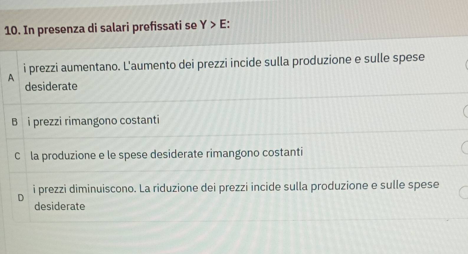 In presenza di salari prefissati se Y>E
i prezzi aumentano. L'aumento dei prezzi incide sulla produzione e sulle spese
A
desiderate
B i prezzi rimangono costanti
Cé la produzione e le spese desiderate rimangono costanti
i prezzi diminuiscono. La riduzione dei prezzi incide sulla produzione e sulle spese
D
desiderate