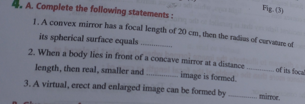 Fig. (3) 
4. A. Complete the following statements : 
1. A convex mirror has a focal length of 20 cm, then the radius of curvature of 
its spherical surface equals 
2. When a body lies in front of a concave mirror at a distance 
of its focal 
length, then real, smaller and _image is formed._ 
3. A virtual, erect and enlarged image can be formed by _mirror.