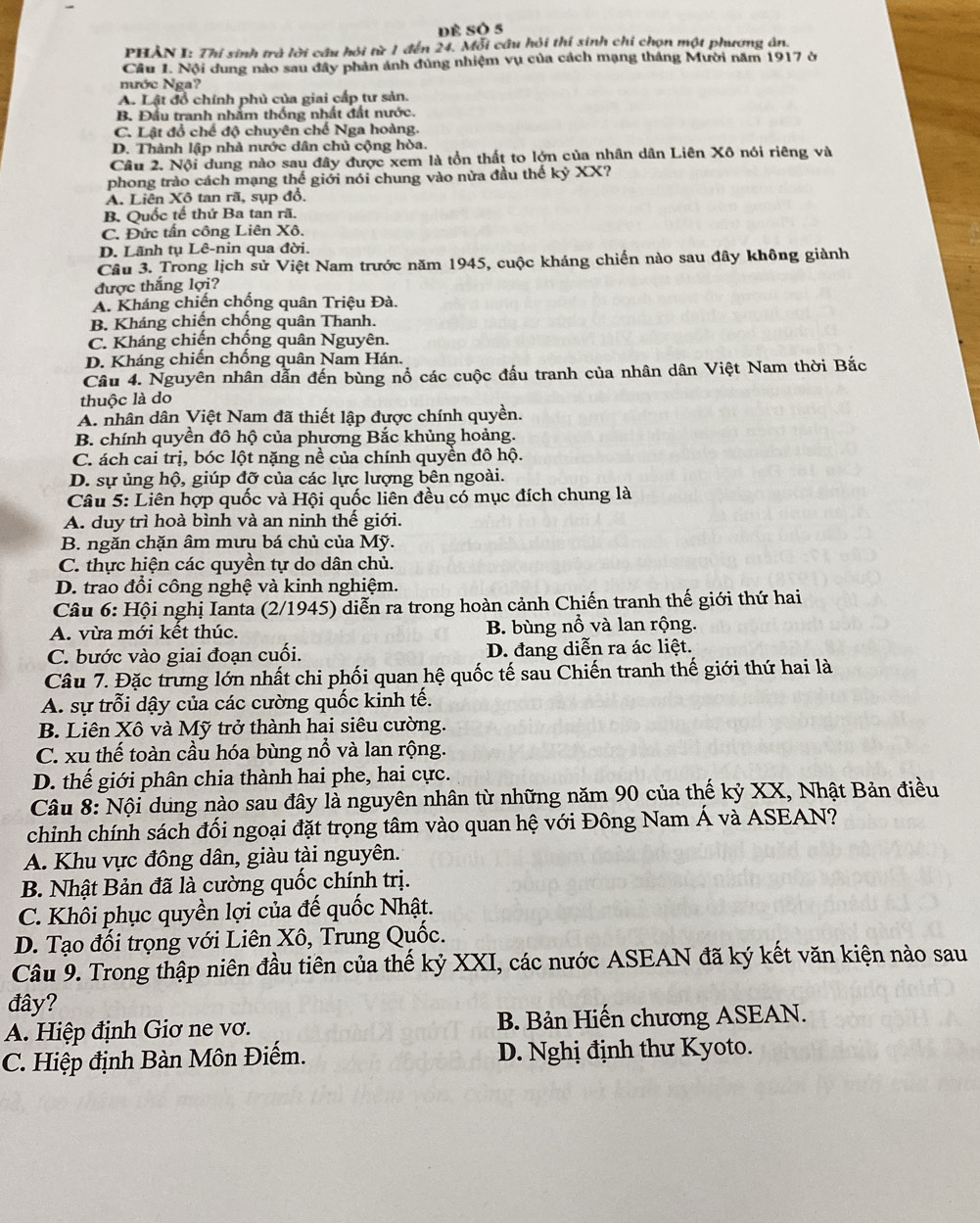 Dề SÔ 5
PHẢN I: Thi sinh trà lời câu hỏi từ 1 đến 24. Mỗi câu hỏi thí sinh chi chọn một phương ân.
Câu 1. Nội dung nào sau đây phản ánh đùng nhiệm vụ của cách mạng tháng Mười năm 1917 ở
nước Nga?
A. Lật đổ chính phủ của giai cấp tư sản.
B. Đầu tranh nhấm thống nhất đất nước.
C. Lật đổ chế độ chuyên chế Nga hoàng.
D. Thành lập nhà nước dân chủ cộng hòa.
Câu 2. Nội dung nào sau đây được xem là tồn thất to lớn của nhân dân Liên Xô nói riêng và
phong trào cách mạng thế giới nói chung vào nửa đầu thế kỷ XX?
A. Liên Xô tan rã, sụp đồ.
B. Quốc tế thứ Ba tan rã.
C. Đức tấn công Liên Xô.
D. Lãnh tụ Lê-nin qua đời.
Câu 3. Trong lịch sử Việt Nam trước năm 1945, cuộc kháng chiến nào sau đây không giành
được thắng lợi?
A. Kháng chiến chống quân Triệu Đà.
B. Kháng chiến chống quân Thanh.
C. Kháng chiến chồng quân Nguyên.
D. Kháng chiến chồng quân Nam Hán.
Câu 4. Nguyên nhân dẫn đến bùng nổ các cuộc đấu tranh của nhân dân Việt Nam thời Bắc
thuộc là do
A. nhân dân Việt Nam đã thiết lập được chính quyền.
B. chính quyền đô hộ của phương Bắc khủng hoảng.
C. ách cai trị, bóc lột nặng nề của chính quyền đô hộ.
D. sự ủng hộ, giúp đỡ của các lực lượng bên ngoài.
Câu 5: Liên hợp quốc và Hội quốc liên đều có mục đích chung là
A. duy trì hoà bình và an ninh thế giới.
B. ngăn chặn âm mưu bá chủ của Mỹ.
C. thực hiện các quyền tự do dân chủ.
D. trao đổi công nghệ và kinh nghiệm.
Câu 6: Hội nghị Ianta (2/1945) diễn ra trong hoàn cảnh Chiến tranh thế giới thứ hai
A. vừa mới kết thúc. B. bùng nổ và lan rộng.
C. bước vào giai đoạn cuối. D. đang diễn ra ác liệt.
Câu 7. Đặc trưng lớn nhất chi phối quan hệ quốc tế sau Chiến tranh thế giới thứ hai là
A. sự trỗi dậy của các cường quốc kinh tế.
B. Liên Xô và Mỹ trở thành hai siêu cường.
C. xu thế toàn cầu hóa bùng nổ và lan rộng.
D. thế giới phân chia thành hai phe, hai cực.
Câu 8: Nội dung nào sau đây là nguyên nhân từ những năm 90 của thế kỷ XX, Nhật Bản điều
chinh chính sách đối ngoại đặt trọng tâm vào quan hệ với Đông Nam Á và ASEAN?
A. Khu vực đông dân, giàu tài nguyên.
B. Nhật Bản đã là cường quốc chính trị.
C. Khôi phục quyền lợi của đế quốc Nhật.
D. Tạo đối trọng với Liên Xô, Trung Quốc.
Câu 9. Trong thập niên đầu tiên của thế kỷ XXI, các nước ASEAN đã ký kết văn kiện nào sau
đây?
A. Hiệp định Giơ ne vơ. B. Bản Hiến chương ASEAN.
C. Hiệp định Bàn Môn Điếm. D. Nghị định thư Kyoto.