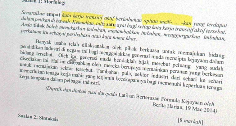 Soalan 1: Morfologi 
Senaraikan empat kata kerja transitif aktif berimbuhan apitan meN- ... -kan yang terdapat 
dalam petikan di bawah. Kemudian, tulis satu ayat bagi setiap kata kerja transitif aktif tersebut. 
Anda tidak boleh menukarkan imbuhan, menambahkan imbuhan, menggurgurkan imbuhan, 
perkataan itu sebagai peribahasa atau kata nama khas. 
Banyak usaha telah dilaksanakan oleh pihak berkuasa untuk memajukan bidang 
pendidikan industri di negara ini bagi menggalakkan generasi muda mencipta kejayaan dalam 
bidang tersebut. Oleh itu, generasi muda hendaklah bijak merebut peluang yang sudah 
disediakan ini. Hal ini disebabkan oleh mereka berupaya memainkan peranan yang berkesan 
untuk memajukan sektor tersebut. Tambahan pula, sektor industri dari sehari ke sehari 
kerja tempatan dalam pelbagai industri. memerlukan tenaga kerja mahir yang terjamin kecekapannya bagi memenuhi keperluan tenaga 
(Dipetik dan diubah suai daripada Latihan Berterusan Formula Kejayaan oleh 
Berita Harian, 19 Mac 2014) 
Soalan 2: Sintaksis 
[8 markah]