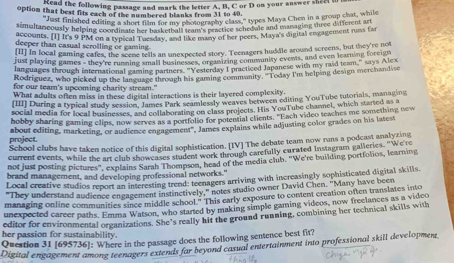 Kead the following passage and mark the letter A, B, C or D on your answer sheet u
option that best fits each of the numbered blanks from 31 to 40.
"Just finished editing a short film for my photography class," types Maya Chen in a group chat, while
simultaneously helping coordinate her basketball team's practice schedule and managing three different art
accounts. [I] It's 9 PM on a typical Tuesday, and like many of her peers, Maya's digital engagement runs far
deeper than casual scrolling or gaming.
[II] In local gaming cafes, the scene tells an unexpected story. Teenagers huddle around screens, but they're not
just playing games - they're running small businesses, organizing community events, and even learning foreign
languages through international gaming partners. "Yesterday I practiced Japanese with my raid team," says Alex
Rodriguez, who picked up the language through his gaming community. "Today I'm helping design merchandise
for our team's upcoming charity stream."
What adults often miss in these digital interactions is their layered complexity.
[III] During a typical study session, James Park seamlessly weaves between editing YouTube tutorials, managing
social media for local businesses, and collaborating on class projects. His YouTube channel, which started as a
hobby sharing gaming clips, now serves as a portfolio for potential clients. "Each video teaches me something new
about editing, marketing, or audience engagement", James explains while adjusting color grades on his latest
project.
School clubs have taken notice of this digital sophistication. [IV] The debate team now runs a podcast analyzing
current events, while the art club showcases student work through carefully curated Instagram galleries. "We're
not just posting pictures", explains Sarah Thompson, head of the media club. "We're building portfolios, learning
brand management, and developing professional networks."
Local creative studios report an interesting trend: teenagers arriving with increasingly sophisticated digital skills
"They understand audience engagement instinctively," notes studio owner David Chen. "Many have been
managing online communities since middle school." This early exposure to content creation often translates into
unexpected career paths. Emma Watson, who started by making simple gaming videos, now freelances as a video
editor for environmental organizations. She’s really hit the ground running, combining her technical skills with
her passion for sustainability.
Question 31 [695736]: Where in the passage does the following sentence best fit?
Digital engagement among teenagers extends far beyond casual entertainment into professional skill development.