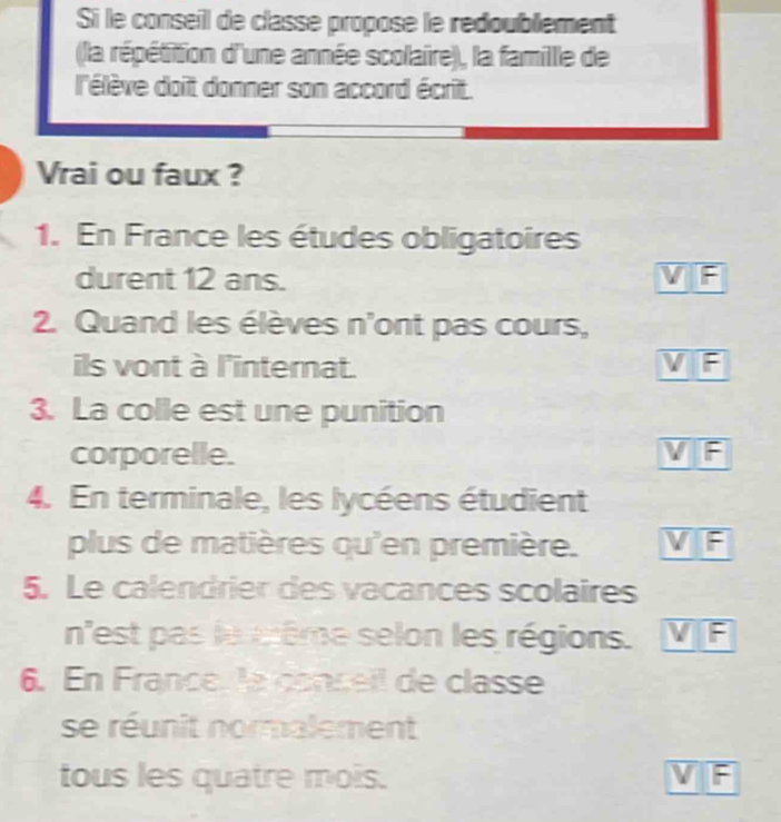 Si le conseil de classe propose le redoublement
(la répétition d'une année scolaire), la famille de
l'élève doit donner son accord écrit.
Vrai ou faux ?
1. En France les études obligatoires
durent 12 ans. VF
2. Quand les élèves n'ont pas cours,
ils vont à l'internat. VIF
3. La colle est une punition
corporelle. V F
4. En terminale, les lycéens étudient
plus de matières qu'en première. VF
5. Le calendrier des vacances scolaires
n'est pas le même selon les régions. VF
6. En France, la conceil de classe
se réunit normalement
tous les quatre mois. VF