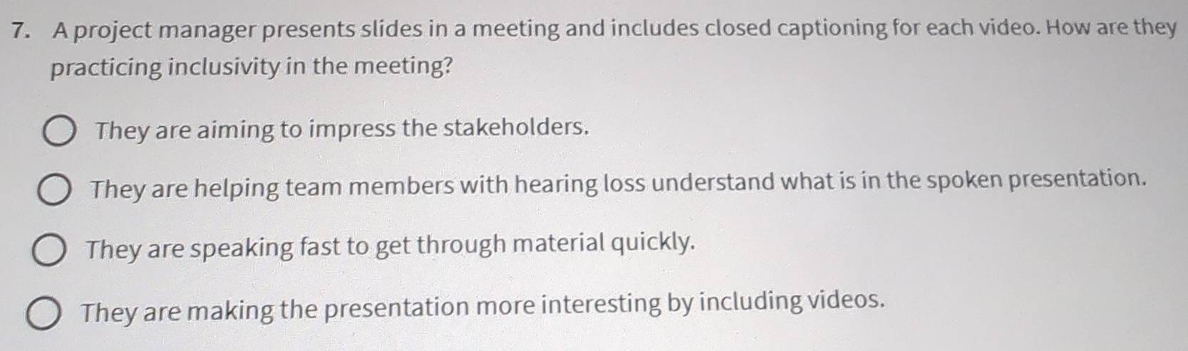 A project manager presents slides in a meeting and includes closed captioning for each video. How are they
practicing inclusivity in the meeting?
They are aiming to impress the stakeholders.
They are helping team members with hearing loss understand what is in the spoken presentation.
They are speaking fast to get through material quickly.
They are making the presentation more interesting by including videos.