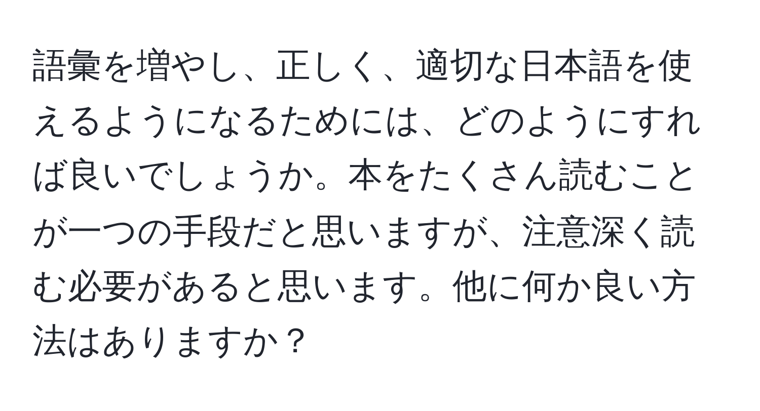 語彙を増やし、正しく、適切な日本語を使えるようになるためには、どのようにすれば良いでしょうか。本をたくさん読むことが一つの手段だと思いますが、注意深く読む必要があると思います。他に何か良い方法はありますか？