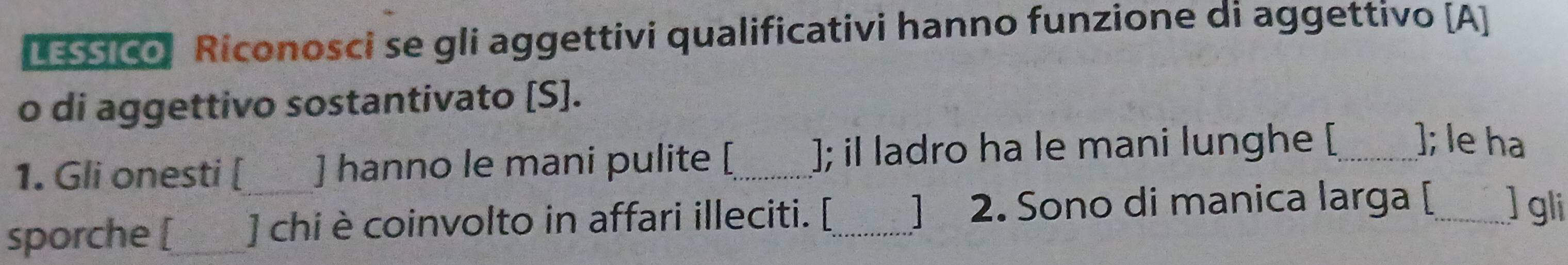 LESSico Riconosci se gli aggettivi qualificativi hanno funzione di aggettivo [A] 
o di aggettivo sostantivato [S]. 
1. Gli onesti [ ] hanno le mani pulite [_ ]; il ladro ha le mani lunghe [_ ]; le ha 
sporche [_ ] chi è coinvolto in affari illeciti. [_ ] 2. Sono di manica larga [_ ] gli