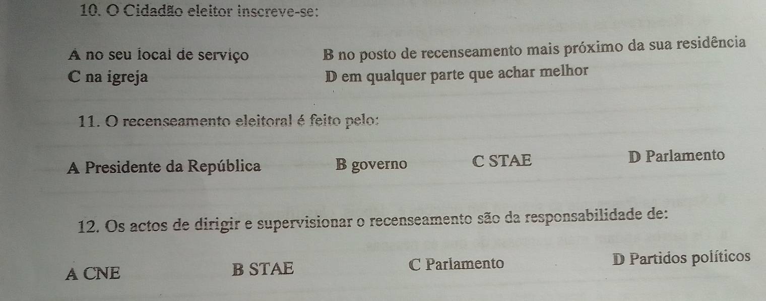 Cidadão eleitor inscreve-se:
A no seu local de serviço
B no posto de recenseamento mais próximo da sua residência
C na igreja D em qualquer parte que achar melhor
11. O recenseamento eleitoral é feito pelo:
A Presidente da República B governo C STAE D Parlamento
12. Os actos de dirigir e supervisionar o recenseamento são da responsabilidade de:
A CNE B STAE C Parlamento D Partidos políticos