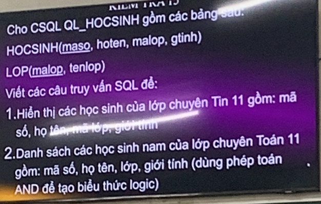 Cho CSQL QL_HOCSINH gồm các bảng sau. 
HOCSINH(maso, hoten, malop, gtinh) 
LOP(malop, tenlop) 
Viết các câu truy vấn SQL đề: 
1.Hiển thị các học sinh của lớp chuyên Tin 11 gồm: mã 
số, họ tên, mã lớp, giới tính 
2.Danh sách các học sinh nam của lớp chuyên Toán 11 
gồm: mã số, họ tên, lớp, giới tính (dùng phép toán 
AND đễ tạo biểu thức logic)