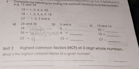 Complete the following by finding the common factors GJ of the numbers 
e.g. 12 and 18
12=1,2,3,6,12
18=1,2,3,6,9,18
CF=1,2,3and6
a) 28 and 36 b) 3 and 6 c) 10 and 15
_
28- _
3-
10=
_ 
_ 
_
36=
6=
_
15=
_ 
_
CF=
CF=
_
CF-
Unit 2 Highest common factors (HCF) of 2 -digit whole numbers. 
What is the highest common tactor of a given number? 
_ 
_ 
_ 
_