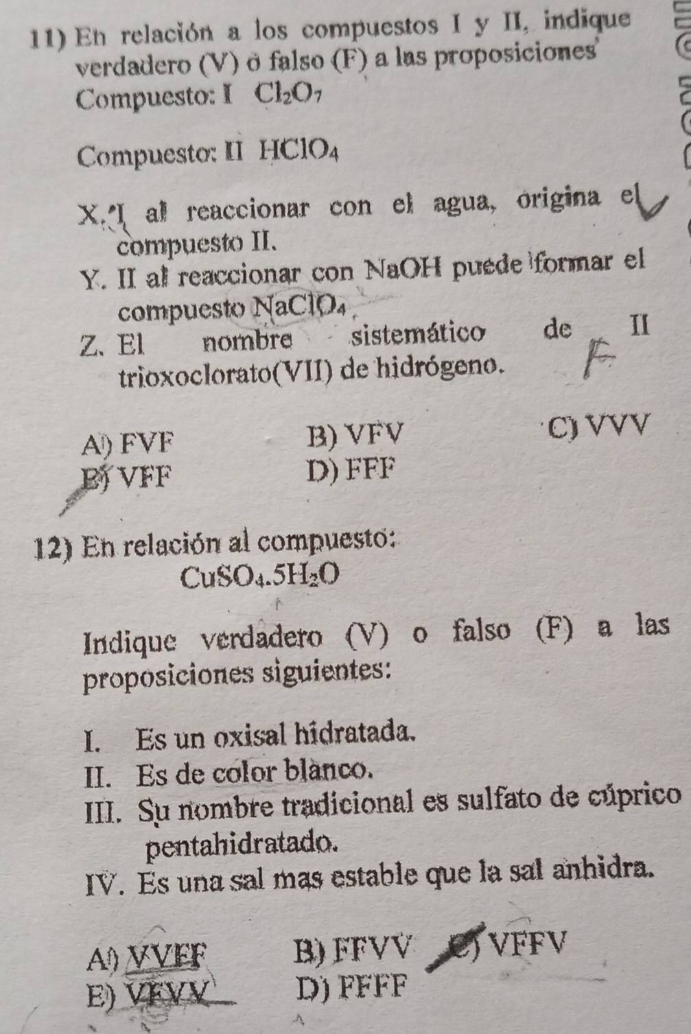 En relación a los compuestos I y II, indique
verdadero (V) ö falso (F) a las proposiciones'
Compuesto: I Cl_2O_7
Compuesto: II HClO_4
X. I al reaccionar con el agua, origina el
compuesto II.
Y. II al reaccionar con NaOH puede formar el
compuesto NaClO₄
Z. El nombre sistemático de 1I
trioxoclorato(VII) de hidrógeno.
A) FVF B) VFV C) VVV
B VFF D) FFF
12) En relación al compuesto:
CuSO_4.5H_2O
Indique verdadero (V) o falso (F) a las
proposiciones siguientes:
I. Es un oxisal hidratada.
II. Es de color blanco.
III. Su nombre tradicional es sulfato de cúprico
pentahidratado.
IV. Es una sal mas estable que la sal anhidra.
A) VVEF B) FFVV C) VFFV
E) VFVV D) FFFF