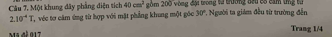 Một khung dây phẳng diện tích 40cm^2 gồm 200 vòng đặt trong từ trường đếu có cảm ứng từ
2.10^(-4)T C, véc tơ cảm ứng từ hợp với mặt phẳng khung một góc 30^o 7. Người ta giảm đều từ trường đến 
Mã đề 017
Trang 1/4