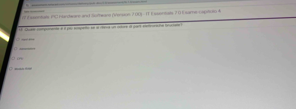 Take Assessmén
IT Essentials: PC Hardware and Software (Version 7.00) - IT Essentials 7.0 Esame capitolo 4
15 Quale componente é il più sospetto se si rileva un odore di parti elettroniche bruciate?
Hard drive
Almentatore
CPU
Modulo RAM