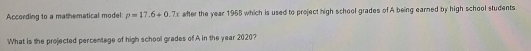 According to a mathematical model: p=17.6+0.7x after the year 1968 which is used to project high school grades of A being earned by high school students. 
What is the projected percentage of high school grades of A in the year 2020?