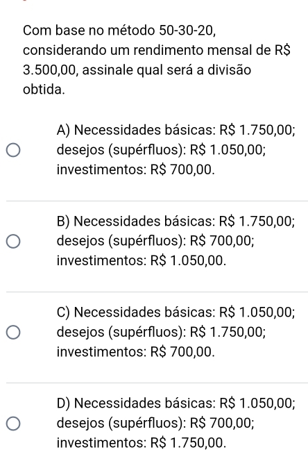 Com base no método 50-30-20,
considerando um rendimento mensal de R$
3.500,00, assinale qual será a divisão
obtida.
A) Necessidades básicas: R$ 1.750,00;
desejos (supérfluos): R$ 1.050,00;
investimentos: R$ 700,00.
B) Necessidades básicas: R$ 1.750,00;
desejos (supérfluos): R$ 700,00;
investimentos: R$ 1.050,00.
C) Necessidades básicas: R$ 1.050,00;
desejos (supérfluos): R$ 1.750,00;
investimentos: R$ 700,00.
D) Necessidades básicas: R$ 1.050,00;
desejos (supérfluos): R$ 700,00;
investimentos: R$ 1.750,00.