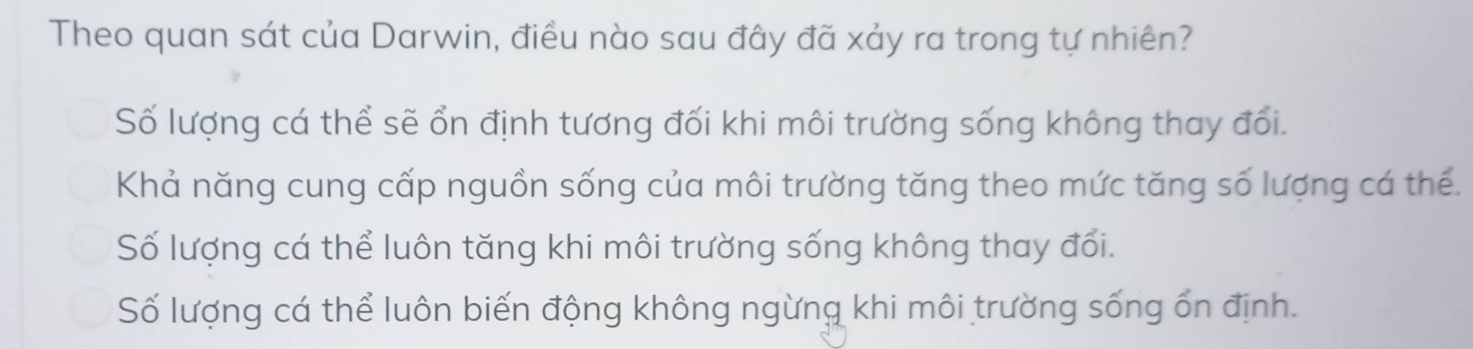 Theo quan sát của Darwin, điều nào sau đây đã xảy ra trong tự nhiên?
Số lượng cá thể sẽ ổn định tương đối khi môi trường sống không thay đổi.
Khả năng cung cấp nguồn sống của môi trường tăng theo mức tăng số lượng cá thể.
Số lượng cá thể luôn tăng khi môi trường sống không thay đổi.
Số lượng cá thể luôn biến động không ngừng khi môi trường sống ổn định.