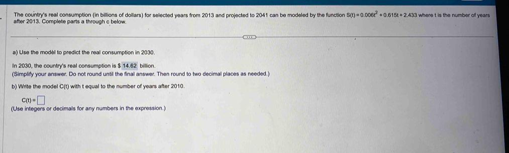 The country's real consumption (in billions of dollars) for selected years from 2013 and projected to 2041 can be modeled by the function S(t)=0.006t^2+0.615t+2.433 where t is the number of years
after 2013. Complete parts a through c below. 
a) Use the modèl to predict the real consumption in 2030. 
In 2030, the country's real consumption is $ 14.62 billion. 
(Simplify your answer. Do not round until the final answer. Then round to two decimal places as needed.) 
b) Write the model C(t) with t equal to the number of years after 2010.
C(t)=□
(Use integers or decimals for any numbers in the expression.)