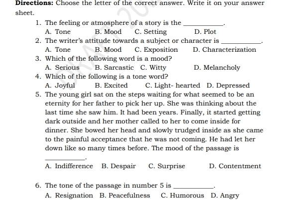 Directions: Choose the letter of the correct answer. Write it on your answer
sheet.
1. The feeling or atmosphere of a story is the_
A. Tone B. Mood C. Setting D. Plot
2. The writer’s attitude towards a subject or character is __.
A. Tone B. Mood C. Exposition D. Characterization
3. Which of the following word is a mood?
A. Serious B. Sarcastic C. Witty D. Melancholy
4. Which of the following is a tone word?
A. Joyful B. Excited C. Light- hearted D. Depressed
5. The young girl sat on the steps waiting for what seemed to be an
eternity for her father to pick her up. She was thinking about the
last time she saw him. It had been years. Finally, it started getting
dark outside and her mother called to her to come inside for
dinner. She bowed her head and slowly trudged inside as she came
to the painful acceptance that he was not coming. He had let her
down like so many times before. The mood of the passage is
_.
A. Indifference B. Despair C. Surprise D. Contentment
6. The tone of the passage in number 5 is_
A. Resignation B. Peacefulness C. Humorous D. Angry