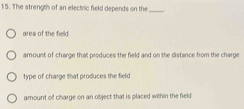 The strength of an electric field depends on the_
area of the field
amount of charge that produces the field and on the distance from the charge
type of charge that produces the field
amount of charge on an object that is placed within the field