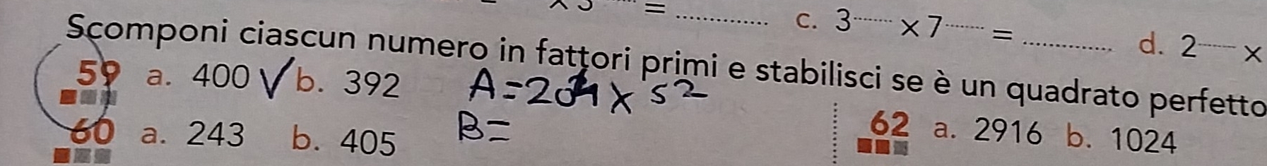 J= _
C. 3·s ·s * 7·s =
d. 2^(_ )-x
Scomponi ciascun numero in fatțori primi e stabilisci se è un quadrato perfetto
59 a. 400 √ b. 392
an
62 a. 2916
60 a. 243 b. 405 b. 1024