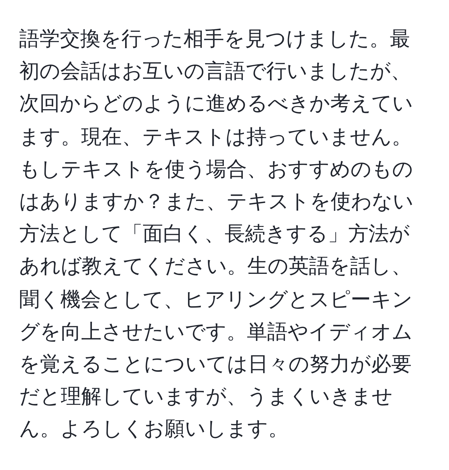 語学交換を行った相手を見つけました。最初の会話はお互いの言語で行いましたが、次回からどのように進めるべきか考えています。現在、テキストは持っていません。もしテキストを使う場合、おすすめのものはありますか？また、テキストを使わない方法として「面白く、長続きする」方法があれば教えてください。生の英語を話し、聞く機会として、ヒアリングとスピーキングを向上させたいです。単語やイディオムを覚えることについては日々の努力が必要だと理解していますが、うまくいきません。よろしくお願いします。