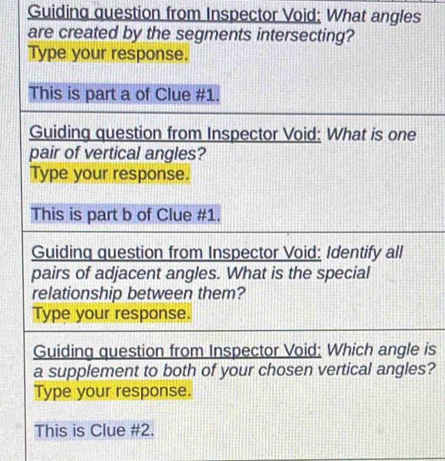 Guiding question from Inspector Void: What angles 
are created by the segments intersecting? 
Type your response. 
This is part a of Clue #1. 
Guiding question from Inspector Void: What is one 
pair of vertical angles? 
Type your response. 
This is part b of Clue #1. 
Guiding question from Inspector Void: Identify all 
pairs of adjacent angles. What is the special 
relationship between them? 
Type your response. 
Guiding question from Inspector Void: Which angle is 
a supplement to both of your chosen vertical angles? 
Type your response. 
This is Clue #2.