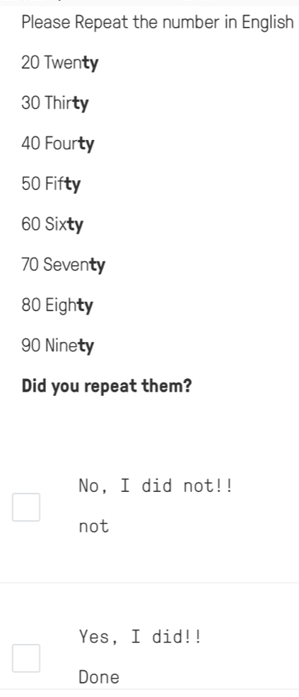 Please Repeat the number in English
20 Twenty
30 Thirty
40 Fourty
50 Fifty
60 Sixty
70 Seventy
80 Eighty
90 Ninety
Did you repeat them?
No, I did not!!
not
Yes, I did!!
Done