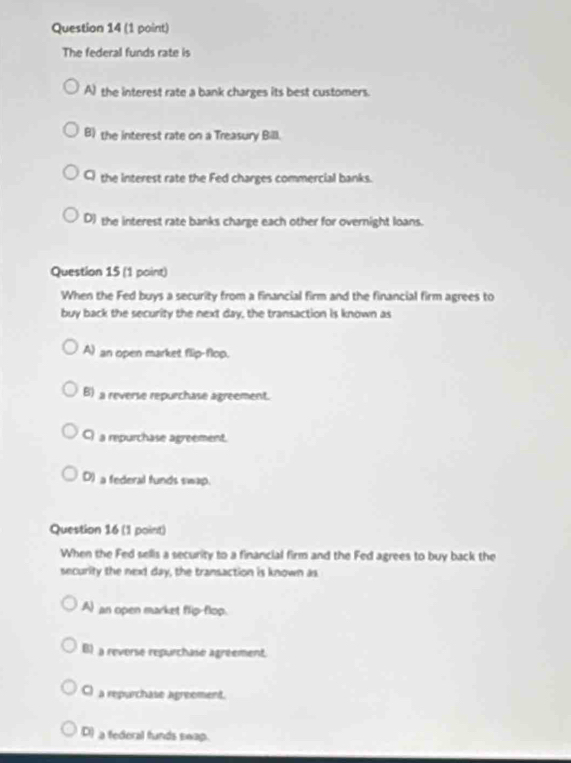 The federal funds rate is
A) the interest rate a bank charges its best customers.
B) the interest rate on a Treasury Bill.
C the interest rate the Fed charges commercial banks.
D) the interest rate banks charge each other for overnight loans.
Question 15 (1 point)
When the Fed buys a security from a financial firm and the financial firm agrees to
buy back the security the next day, the transaction is known as
A) an open market flip-flop.
B) a reverse repurchase agreement.
Ca repurchase agreement.
D) a federal funds swap.
Question 16 (1 point)
When the Fed sellis a security to a financial firm and the Fed agrees to buy back the
security the next day, the transaction is known as
A) an open market flip-flop.
B) a reverse repurchase agréement
C) a repurchase agreement.
D) a federal funds swap.