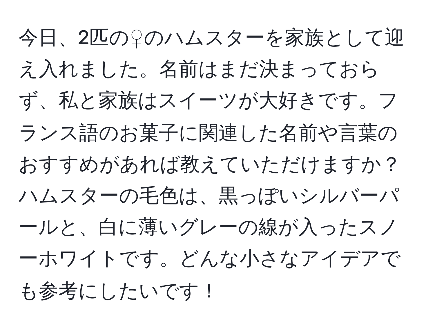 今日、2匹の♀のハムスターを家族として迎え入れました。名前はまだ決まっておらず、私と家族はスイーツが大好きです。フランス語のお菓子に関連した名前や言葉のおすすめがあれば教えていただけますか？ハムスターの毛色は、黒っぽいシルバーパールと、白に薄いグレーの線が入ったスノーホワイトです。どんな小さなアイデアでも参考にしたいです！