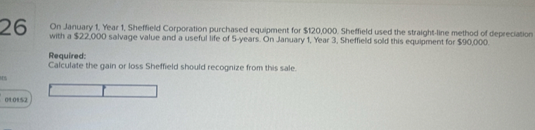 On January 1, Year 1, Sheffield Corporation purchased equipment for $120,000. Sheffield used the straight-line method of depreciation
26 with a $22,000 salvage value and a useful life of 5-years. On January 1, Year 3, Sheffield sold this equipment for $90,000. 
Required: 
Calculate the gain or loss Sheffield should recognize from this sale. 
01:01:52