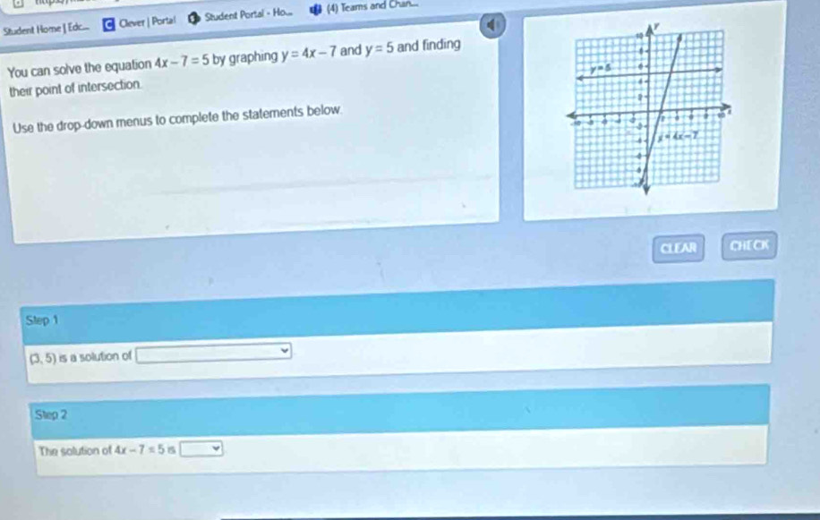 Student Home | Edc... Clever | Portal Student Portal - Ho... (4) Teams and Chan...
You can solve the equation 4x-7=5 by graphing y=4x-7 and y=5 and finding
their point of intersection.
Use the drop-down menus to complete the statements below.
CLEAR CHE CK
Step 1
(3,5) is a solution of
Step 2
The solution of 4x-7=5 B _ 