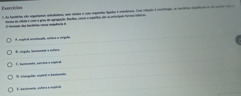 Exercícios
1. As bactérias são organismos unicelulares, sem núcleo e com organelas ligadas à membrana. Com relação à morfologia, as bactérias classificam-se de acordo com a
forma da célula e com o grau de agregação. Bacilos, cocos e espírilos são as principais formas básicas.
O formato das bactérias nessa sequência é:
A. espiral acentuada, esfera e vírgula.
B. vírgula, bastonete e esfera.
C. bastonete, sarcina e espiral.
D. triangular, espira! e bastonete.
E. bastonete, esfera e espiral.