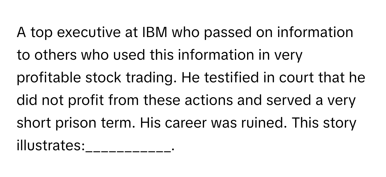 A top executive at IBM who passed on information to others who used this information in very profitable stock trading. He testified in court that he did not profit from these actions and served a very short prison term. His career was ruined. This story illustrates:___________.