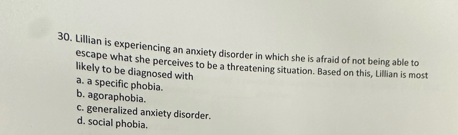 Lillian is experiencing an anxiety disorder in which she is afraid of not being able to
escape what she perceives to be a threatening situation. Based on this, Lillian is most
likely to be diagnosed with
a. a specific phobia.
b. agoraphobia.
c. generalized anxiety disorder.
d. social phobia.