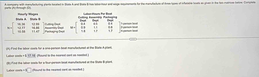 A company with manufacturing plants located in State A and State B has labor-hour and wage requirements for the manufacture of three types of inflatable boats as given in the two matrices below. Complete 
parts (A) through (D) 
Hourly Wages Labor-Hours Per Boat 
State A State B Cutting Assembly Packaging 
Dept Dept Dept 
Cutting Dept 1-person boat 
2-person boat
N=beginbmatrix 16.36&12.99 12.77&16.86 10.58&11.47endbmatrix Assembly Dept M=beginbmatrix 0.4&0.5&0.4 0.9&1.1&0.8 1.8&1.7&1.7endbmatrix 4-person boat 
Packaging Dept 
(A) Find the labor costs for a one-person boat manufactured at the State A plant. 
Labor costs =$17.16 (Round to the nearest cent as needed.) 
(B) Find the labor costs for a four-person boat manufactured at the State B plant. 
Labor costs =$□ (Round to the nearest cent as needed.)