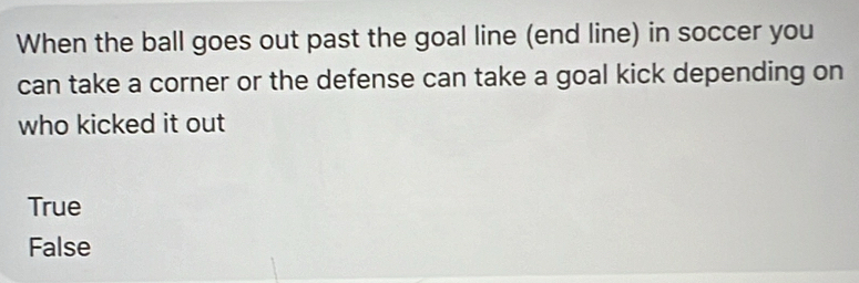 When the ball goes out past the goal line (end line) in soccer you
can take a corner or the defense can take a goal kick depending on
who kicked it out
True
False