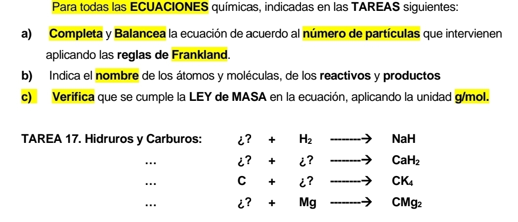 Para todas las ECUACIONES químicas, indicadas en las TAREAS siguientes: 
a) Completa y Balancea la ecuación de acuerdo al número de partículas que intervienen 
aplicando las reglas de Frankland. 
b) Indica el nombre de los átomos y moléculas, de los reactivos y productos 
c) Verifica que se cumple la LEY de MASA en la ecuación, aplicando la unidad g/mol. 
TAREA 17. Hidruros y Carburos: dot z?+H_2to NaH
…
i?+i?to caH_2
…
C+i?to CK_4
…
i?+Mgto CMg_ to CMg_2