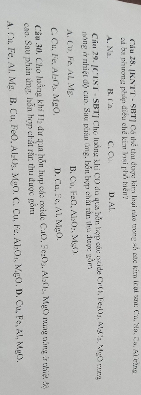 [KNTT - SBT] Có thể thu được kim loại nào trong số các kim loại sau: Cu, Na, Ca, Al bằng
cả ba phương pháp điều chế kim loại phồ biến?
A. Na. B. Ca. C. Cu. D. Al.
Câu 29. [CTST - SBT] Cho luồng khí CO dư qua hỗn hợp các oxide CuO, Fe_2O_3, Al_2O_3 .MgO nung
nóng ở nhiệt độ cao. Sau phản ứng, hỗn hợp chất rắn thu được gồm
A. Cu, Fe, Al, Mg.
B. Cu, FeO Al_2O_3, MgO.
C. Cu. Fe. Al_2O_3 MgC D. Cu, Fe, Al, MgO.
Câu 30. Cho luồng khí H_2 dư qua hỗn hợp các oxide CuO, Fe_2O_3, Al_2O_3.MgO nung nóng ở nhiệt độ
cao. Sau phản ứng, hỗn hợp chất rắn thu được gồm
A. Cu, Fe, Al, Mg. B. Cu, FeO, Al_2O_3 , MgO. C. Cu, Fe, Al_2O_3, MgO..D.Cu,Fe, Al, MgO