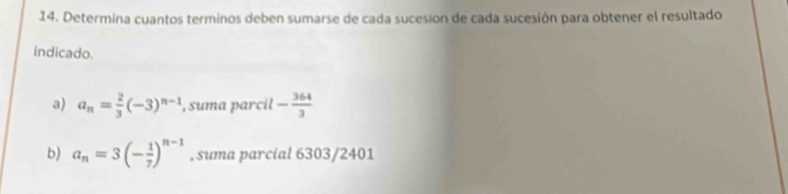 Determina cuantos terminos deben sumarse de cada sucesion de cada sucesión para obtener el resultado 
indicado. 
a) a_n= 2/3 (-3)^n-1 , suma parcil - 364/3 
b) a_n=3(- 1/7 )^n-1 , suma parcial 6303/2401