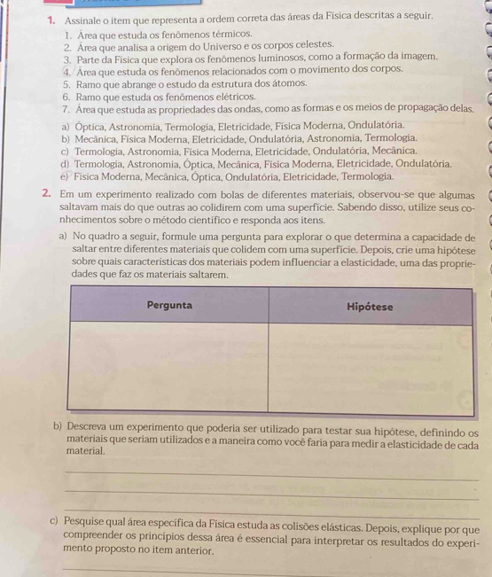 Assinale o item que representa a ordem correta das áreas da Física descritas a seguir.
1. Área que estuda os fenômenos térmicos.
2. Área que analisa a origem do Universo e os corpos celestes.
3. Parte da Física que explora os fenômenos luminosos, como a formação da imagem.
4. Área que estuda os fenômenos relacionados com o movimento dos corpos.
5. Ramo que abrange o estudo da estrutura dos átomos.
6. Ramo que estuda os fenômenos elétricos.
7. Área que estuda as propriedades das ondas, como as formas e os meios de propagação delas,
a) Óptica, Astronomia, Termologia, Eletricidade, Física Moderna, Ondulatória.
b) Mecânica, Física Moderna, Eletricidade, Ondulatória, Astronomia, Termologia.
c) Termologia, Astronomia, Física Moderna, Eletricidade, Ondulatória, Mecânica.
d) Termologia, Astronomia, Óptica, Mecânica, Física Moderna, Eletricidade, Ondulatória.
e) Fisica Moderna, Mecânica, Óptica, Ondulatória, Eletricidade, Termologia.
2. Em um experimento realizado com bolas de diferentes materiais, observou-se que algumas
saltavam mais do que outras ao colidirem com uma superfície. Sabendo disso, utilize seus co-
nhecimentos sobre o método científico e responda aos itens.
a) No quadro a seguir, formule uma pergunta para explorar o que determina a capacidade de
saltar entre diferentes materiais que colidem com uma superfície. Depois, crie uma hipótese
sobre quais características dos materiais podem influenciar a elasticidade, uma das proprie-
dades que faz os materiais saltarem.
b) Descreva um experimento que poderia ser utilizado para testar sua hipótese, definindo os
materiais que seriam utilizados e a maneira como você faria para medir a elasticidade de cada
material.
_
_
_
c) Pesquise qual área específica da Física estuda as colisões elásticas. Depois, explique por que
compreender os princípios dessa área é essencial para interpretar os resultados do experi-
mento proposto no item anterior.
_