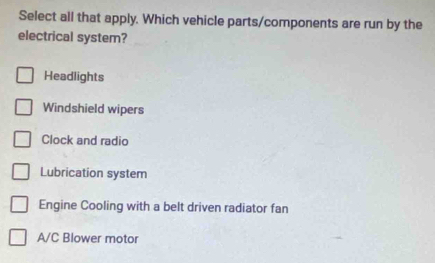 Select all that apply. Which vehicle parts/components are run by the
electrical system?
Headlights
Windshield wipers
Clock and radio
Lubrication system
Engine Cooling with a belt driven radiator fan
A/C Blower motor