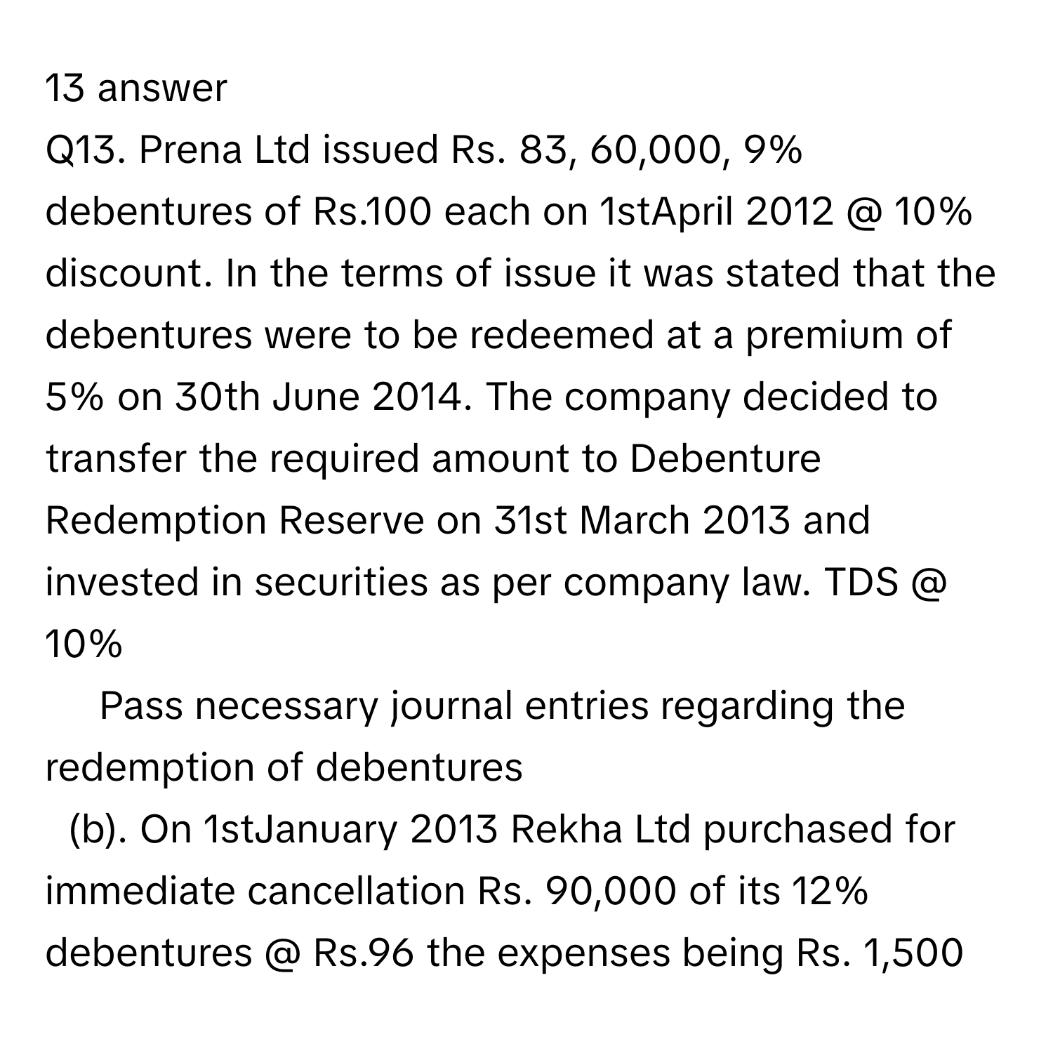 answer 
​Q13. Prena Ltd issued Rs. 83, 60,000, 9% debentures of Rs.100 each on 1stApril 2012 @ 10% discount. In the terms of issue it was stated that the debentures were to be redeemed at a premium of 5% on 30th June 2014. The company decided to transfer the required amount to Debenture Redemption Reserve on 31st March 2013 and invested in securities as per company law. TDS @ 10%
Pass necessary journal entries regarding the redemption of debentures 
(b). On 1stJanuary 2013 Rekha Ltd purchased for immediate cancellation Rs. 90,000 of its 12% debentures @ Rs.96 the expenses being Rs. 1,500