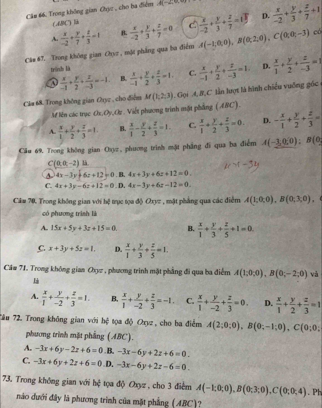 Trong không gian Oxyz , cho ba điểm A(-2;0,0)
D.
(ABC) là
A.  x/-2 + y/7 + z/3 =1 B.  x/-2 + y/3 + z/7 =0 c  x/-2 + y/3 + z/7 =1  x/-2 + y/3 + z/7 +1
Câu 67. Trong không gian Oxyz , mặt phầng qua ba điểm A(-1;0;0),B(0;2;0),C(0;0;-3) có
trình là
A  x/-1 + y/2 + z/-3 =-1. B.  x/-1 + y/2 + z/3 =1. C.  x/-1 + y/2 + z/-3 =1. D.  x/1 + y/2 + z/-3 =1
Câu 68. Trong không gian Oxyz , cho điểm M(1;2;3). Gọi A, B, C lần lượt là hình chiếu vuông góc ở
M lên các trục Ox,Oy,Oz . Viết phương trình mặt phẳng (ABC).
A.  x/1 + y/2 + z/3 =1. B.  x/1 - y/2 + z/3 =1. C.  x/1 + y/2 + z/3 =0. D. - x/1 + y/2 + z/3 =
Câu 69. Trong không gian Oxyz, phương trình mặt phẳng đi qua ba điểm A(-3;0;0);B(0;
C(0;0;-2) là,
A. 4x-3y+6z+1.2=0 . B. 4x+3y+6z+12=0.
C. 4x+3y-6z+12=0. D. 4x-3y+6z-12=0.
Câu 70. Trong không gian với hệ trục tọa độ Oxyz , mặt phẳng qua các điểm A(1;0;0),B(0;3;0) , (
có phương trình là
A. 15x+5y+3z+15=0. B.  x/1 + y/3 + z/5 +1=0.
C. x+3y+5z=1. D.  x/1 + y/3 + z/5 =1.
Câu 71. Trong không gian Oxyz , phương trình mặt phẳng đi qua ba điểm A(1;0;0),B(0;-2;0) và
là
A.  x/1 + y/-2 + z/3 =1. B.  x/1 + y/-2 + z/3 =-1. C.  x/1 + y/-2 + z/3 =0. D.  x/1 + y/2 + z/3 =1
Tâu 72. Trong không gian với hệ tọa độ Oxyz, cho ba điểm A(2;0;0),B(0;-1;0),C(0;0;
phương trình mặt phẳng (ABC).
A. -3x+6y-2z+6=0. B. -3x-6y+2z+6=0.
C. -3x+6y+2z+6=0 .D. -3x-6y+2z-6=0.
73. Trong không gian với hệ tọa độ Oxyz , cho 3 điểm A(-1;0;0),B(0;3;0),C(0;0;4). Ph
nào dưới đây là phương trình của mặt phẳng (ABC)?