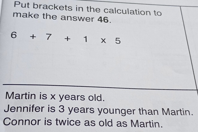 Put brackets in the calculation to 
make the answer 46.
6+7+1* 5
Martin is x years old. 
Jennifer is 3 years younger than Martin. 
Connor is twice as old as Martin.