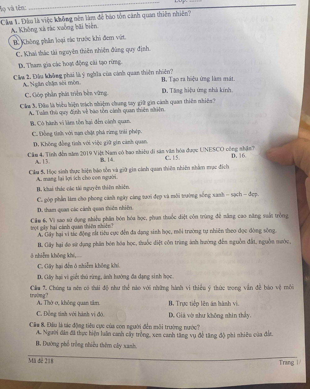 Họ và tên:
_
Câu 1. Đầu là việc không nên làm để bảo tồn cảnh quan thiên nhiên?
A. Không xả rác xuống bãi biển.
B. Không phân loại rác trước khi đem vứt.
C. Khai thác tài nguyên thiên nhiên đúng quy định.
D. Tham gia các hoạt động cải tạo rừng.
Câu 2. Đầu không phải là ý nghĩa của cảnh quan thiên nhiên?
A. Ngăn chặn sói mòn.
B. Tạo ra hiệu ứng làm mát.
C. Góp phần phát triền bền vững. D. Tăng hiệu ứng nhà kính.
Câu 3. Đâu là biểu hiện trách nhiệm chung tay giữ gìn cảnh quan thiên nhiên?
A. Tuân thủ quy định về bảo tồn cảnh quan thiên nhiên.
B. Có hành vi làm tồn hại đến cảnh quan.
C. Đồng tình với nạn chặt phá rừng trái phép.
D. Không đồng tình với việc giữ gìn cảnh quan.
Câu 4. Tính đến năm 2019 Việt Nam có bao nhiêu di sản văn hóa được UNESCO công nhận?
A. 13. B. 14. C. 15. D. 16.
Câu 5. Học sinh thực hiện bảo tồn và giữ gìn cảnh quan thiên nhiên nhằm mục đích
A. mang lại lợi ích cho con người.
B. khai thác các tài nguyên thiên nhiên.
C. góp phần làm cho phong cảnh ngày càng tươi đẹp và môi trường sống xanh - sạch - đẹp.
D. tham quan các cảnh quan thiên nhiên.
Câu 6. Vì sao sử dụng nhiều phân bón hóa học, phun thuốc diệt côn trùng đề nâng cao năng suất trồng
trọt gây hại cảnh quan thiên nhiên?
A. Gây hại vì tắc động rất tiêu cực đến đa dạng sinh học, môi trường tự nhiên theo dọc dòng sông.
B. Gây hại do sử dụng phân bón hóa học, thuốc diệt côn trùng ảnh hưởng đến nguồn đất, nguồn nước,
ô nhiễm không khí,…
C. Gây hại đến ô nhiễm không khí.
D. Gây hại vì giết thú rừng, ảnh hưởng đa dạng sinh học.
Câu 7. Chúng ta nên có thái độ như thế nào với những hành vi thiếu ý thức trong vấn đề bảo vệ môi
trường?
A. Thờ ơ, không quan tâm.  B. Trực tiếp lên án hành vi.
C. Đồng tình với hành vi đó. D. Giả vờ như không nhìn thấy.
Câu 8. Đâu là tác động tiêu cực của con người đến môi trường nước?
A. Người dân đã thực hiện luân canh cây trồng, xen canh tăng vụ đề tăng độ phì nhiêu của đất.
B. Đường phố trồng nhiều thêm cây xanh.
Mã đề 218
Trang 1/