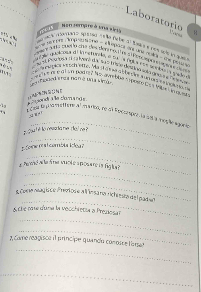 Laboratorío 8 
FOCUS 
Non sempre è una virtù 
Uorsa 
etti alla 
nimali.) 
i monarchi ritornano spesso nelle fiabe di Basile e non solo in quelle 
Danno sempre l'impressione - allepoca era una realtà ~ che possano 
attenere tutto quello che desiderano. Il re di Roccaspra esagera e chiede 
cando 
alla figlia qualcosa di innaturale, a cui la figlia non sembra in grado d 
à è un 
sottrarsi, Preziosa si salverà dal suo triste destino solo grazie all'interven 
ttuto 
to della magica vecchietta. Ma si deve obbedire a un ordine ingiusto, sia 
caso «l'obbedienza non è una virtù». 
pure di un re e di un padre? No, avrebbe risposto Don Milani, in questo 
COMPRENSIONE 
ne Rispondi alle domande. 
ni 
zante? 
_ 
1. Cosa fa promettere al marito, re di Roccaspra, la bella moglie agoniz 
_ 
2. Qual è la reazione del re? 
3. Come mai cambia idea? 
_ 
_ 
4. Perché alla fine vuole sposare la figlia? 
_ 
_ 
5. Come reagisce Preziosa all’insana richiesta del padre? 
6. Che cosa dona la vecchietta a Preziosa? 
_ 
_ 
_ 
7, Come reagisce il principe quando conosce l'orsa? 
_