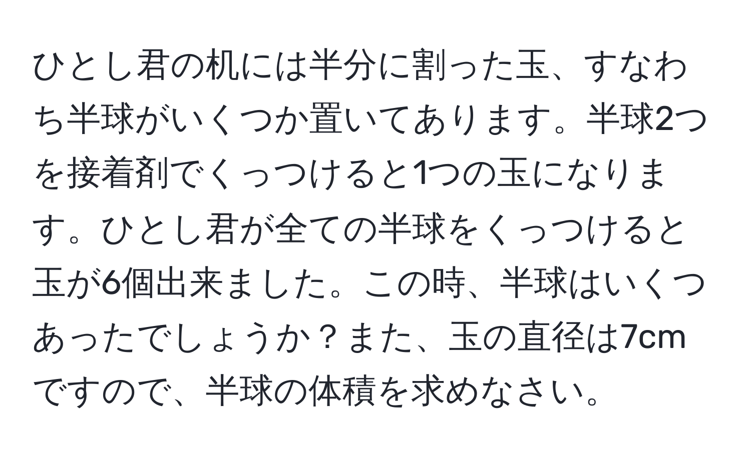 ひとし君の机には半分に割った玉、すなわち半球がいくつか置いてあります。半球2つを接着剤でくっつけると1つの玉になります。ひとし君が全ての半球をくっつけると玉が6個出来ました。この時、半球はいくつあったでしょうか？また、玉の直径は7cmですので、半球の体積を求めなさい。