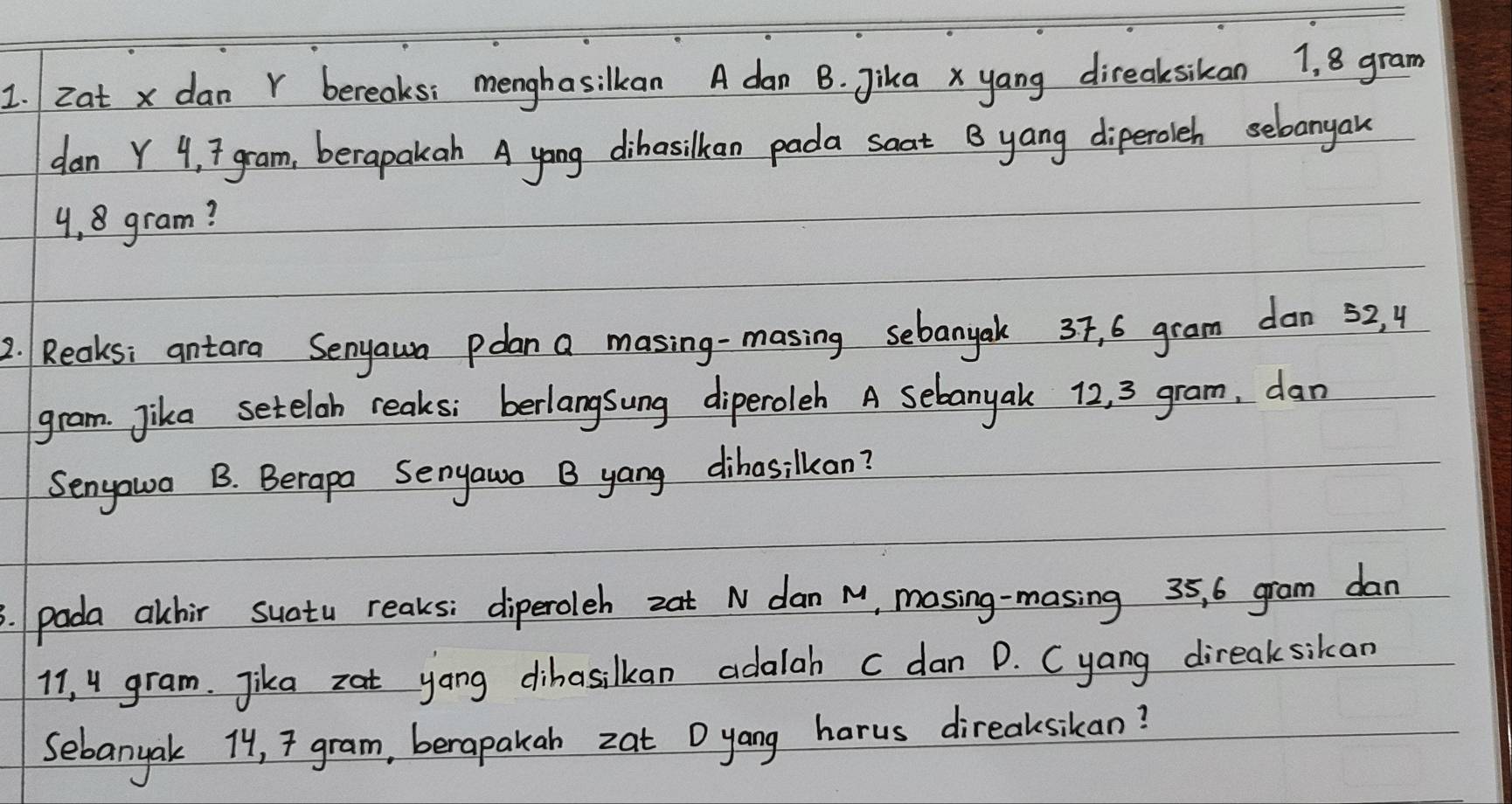 zat x dan r bereaks: menghasilkan A dan B. Jikax yang direaksikan 1, 8 gram
dan Y 4, 7 gram, berapakah A yong dibasilkan pada soat B yang diperoleh sebangak
4,8 gram? 
2. Reaks; antara Senyaun polan a masing-masing sebanyak 37, 6 gram dan 52, 4
gram. Jika setelob reaks; berlangsung diperoleh A sebanyak 12, 3 gram, dan 
Senyowa B. Berapa Senyawo B yang dihasilkcan? 
3. pada alhir suatu reaks: diperoleh zat N dan M, mosing-masing 35, 6 gram dan
11, 4 gram. Jika zat yang dihasilkan adalah c dan D. Cyang direaksikan 
sebanyak 74, 7 gram, berapakab zat Dyang harus direaksikan?