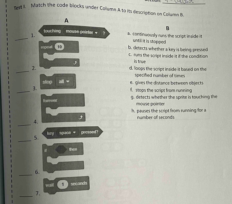 ecton.
_
Test I. Match the code blocks under Column A to its description on Column B.
A
B
touching mouse-pointer ? a. continuously runs the script inside it
_1. until it is stopped
repeal 10
b. detects whether a key is being pressed
c. runs the script inside it if the condition
is true
_
2.
d. loops the script inside it based on the
specified number of times
stop all ▼ e. gives the distance between objects
_
3.
f. stops the script from running
g. detects whether the sprite is touching the
mouse pointer
h. pauses the script from running for a
number of seconds
_
4
key space pressed?
_
5.
then
_
6.
wait 1 seconds
_
7.