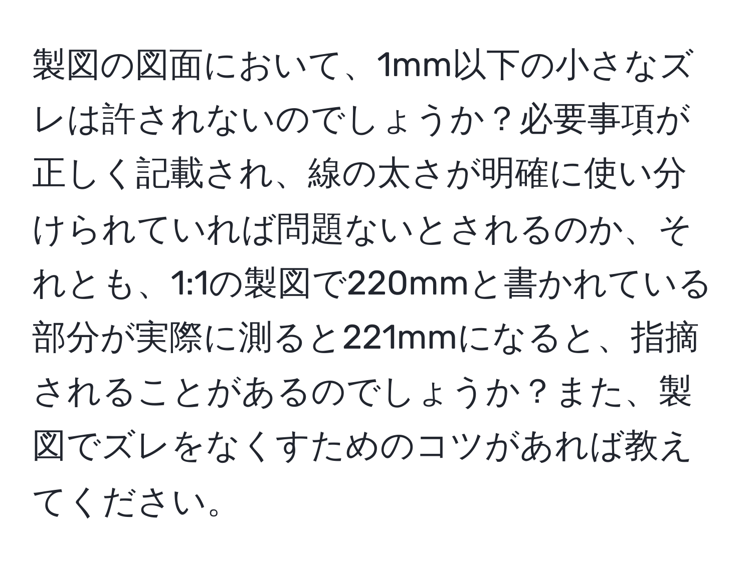 製図の図面において、1mm以下の小さなズレは許されないのでしょうか？必要事項が正しく記載され、線の太さが明確に使い分けられていれば問題ないとされるのか、それとも、1:1の製図で220mmと書かれている部分が実際に測ると221mmになると、指摘されることがあるのでしょうか？また、製図でズレをなくすためのコツがあれば教えてください。