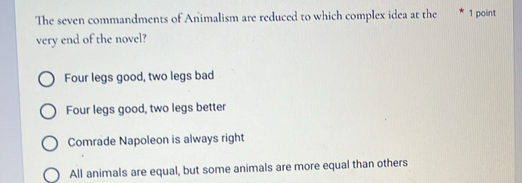 The seven commandments of Animalism are reduced to which complex idea at the 1 point
very end of the novel?
Four legs good, two legs bad
Four legs good, two legs better
Comrade Napoleon is always right
All animals are equal, but some animals are more equal than others